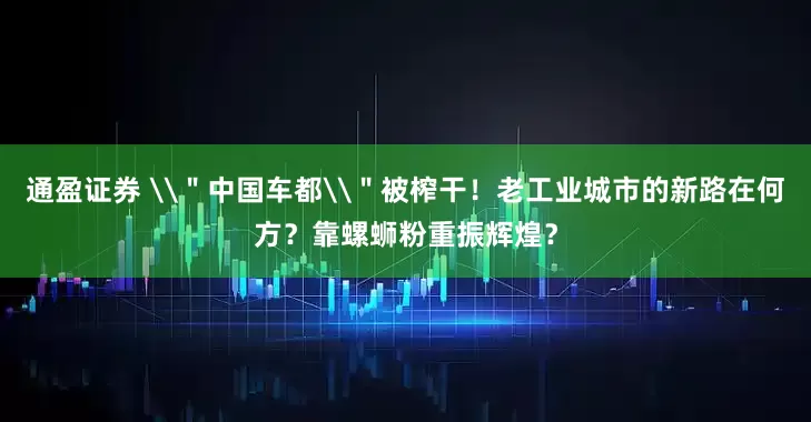 通盈证券 \＂中国车都\＂被榨干！老工业城市的新路在何方？靠螺蛳粉重振辉煌？