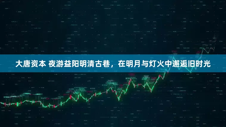 大唐资本 夜游益阳明清古巷，在明月与灯火中邂逅旧时光