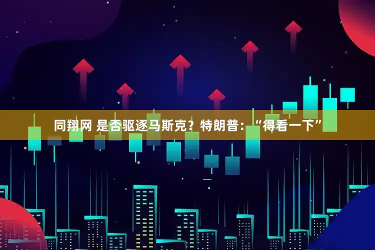 同翔网 是否驱逐马斯克？特朗普：“得看一下”