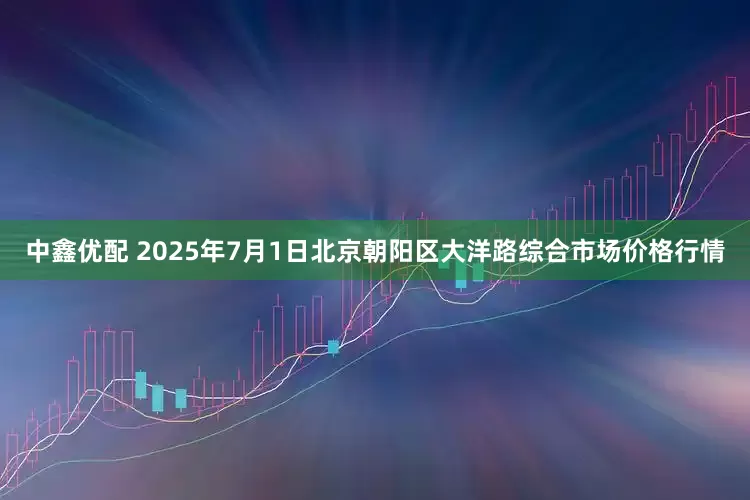 中鑫优配 2025年7月1日北京朝阳区大洋路综合市场价格行情