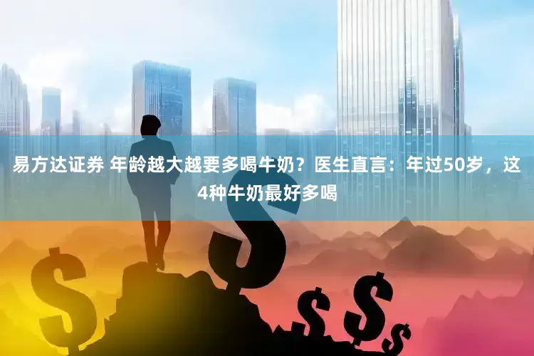 易方达证券 年龄越大越要多喝牛奶？医生直言：年过50岁，这4种牛奶最好多喝