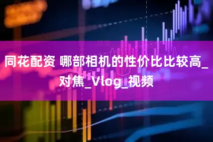 同花配资 哪部相机的性价比比较高_对焦_Vlog_视频