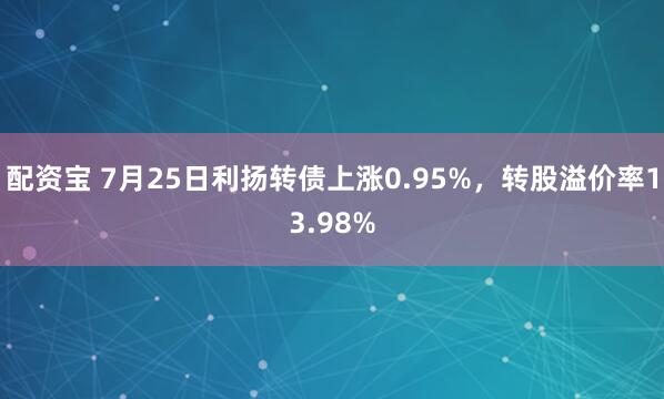 配资宝 7月25日利扬转债上涨0.95%，转股溢价率13.98%