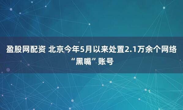 盈股网配资 北京今年5月以来处置2.1万余个网络“黑嘴”账号