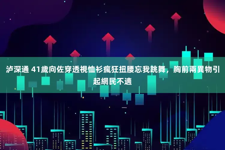 泸深通 41歲向佐穿透視恤衫瘋狂扭腰忘我跳舞，胸前兩異物引起網民不適