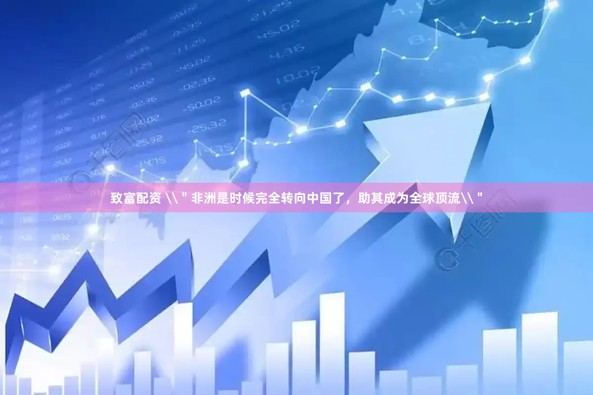 致富配资 \＂非洲是时候完全转向中国了，助其成为全球顶流\＂