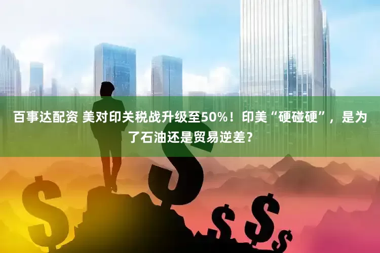 百事达配资 美对印关税战升级至50%！印美“硬碰硬”，是为了石油还是贸易逆差？