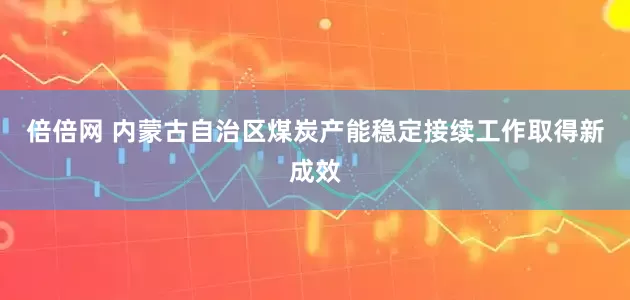 倍倍网 内蒙古自治区煤炭产能稳定接续工作取得新成效