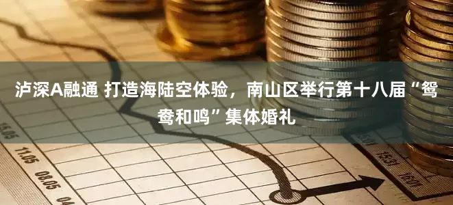 泸深A融通 打造海陆空体验，南山区举行第十八届“鸳鸯和鸣”集体婚礼