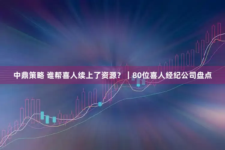 中鼎策略 谁帮喜人续上了资源？｜80位喜人经纪公司盘点