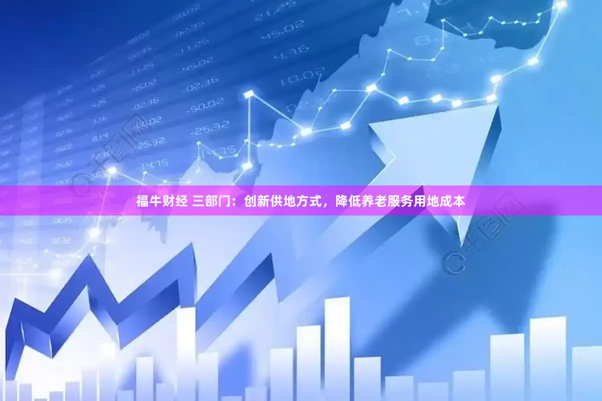 福牛财经 三部门：创新供地方式，降低养老服务用地成本