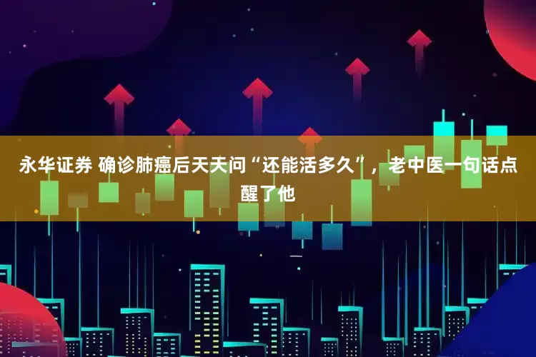 永华证券 确诊肺癌后天天问“还能活多久”，老中医一句话点醒了他
