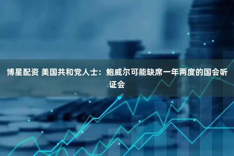 博星配资 美国共和党人士：鲍威尔可能缺席一年两度的国会听证会