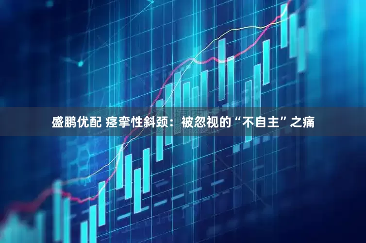 盛鹏优配 痉挛性斜颈：被忽视的“不自主”之痛