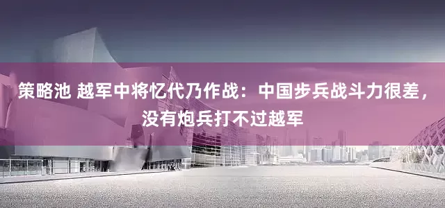策略池 越军中将忆代乃作战：中国步兵战斗力很差，没有炮兵打不过越军