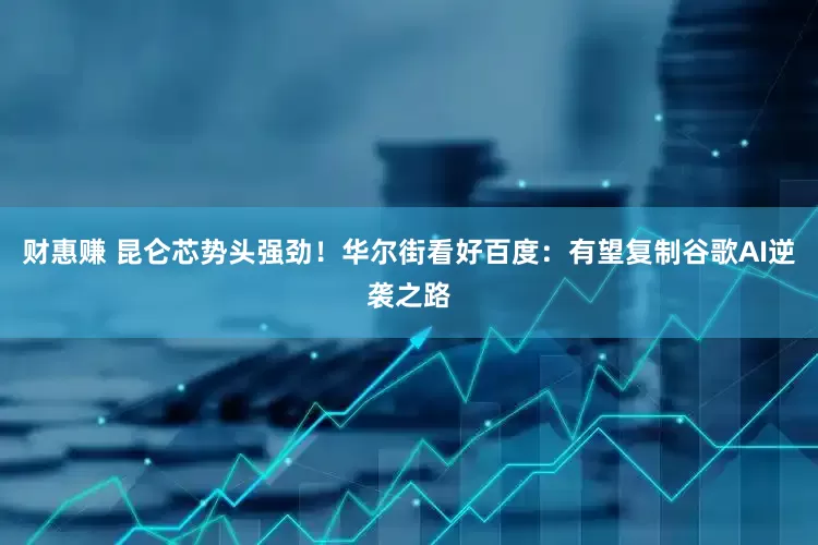 财惠赚 昆仑芯势头强劲！华尔街看好百度：有望复制谷歌AI逆袭之路