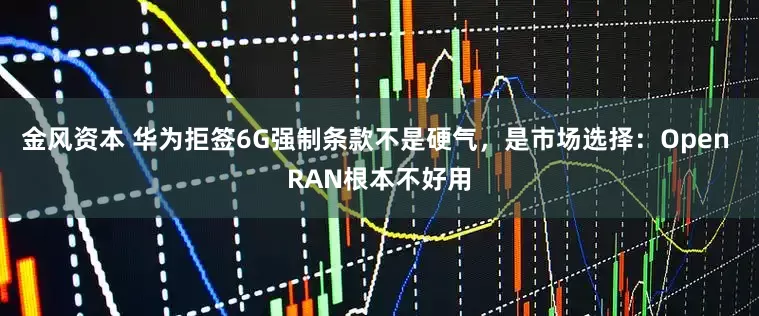 金风资本 华为拒签6G强制条款不是硬气，是市场选择：Open RAN根本不好用