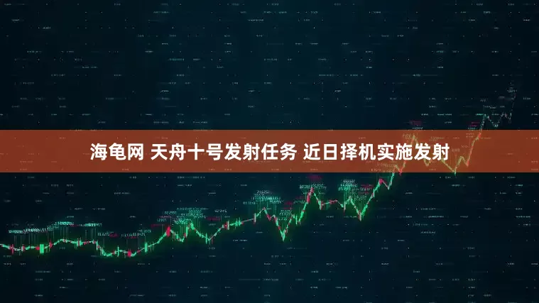 海龟网 天舟十号发射任务 近日择机实施发射